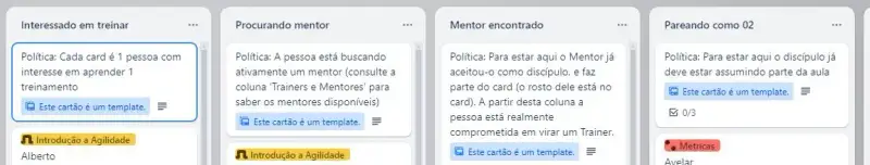Exemplos da prática de políticas explícitas da K21 para treinamentos dos trainers. São 4 colunas: Interessado em treinar: Política: Cada card representa uma pessoa interessada em aprender um treinamento específico; Procurando mentor: Política: A pessoa está buscando ativamente um mentor. A recomendação é consultar a coluna 'Trainers e Mentores' para verificar os mentores disponíveis; Mentor encontrado: Política: Para estar nesta coluna, o mentor já aceitou a pessoa como discípulo. O rosto do mentor não está no card. A partir desta etapa, a pessoa está comprometida a se tornar um trainer; Pareando como 02: Política: Para estar nesta coluna, o discípulo já deve estar assumindo parte da aula.